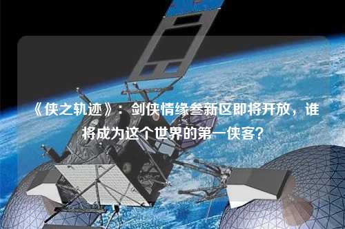 《俠之軌跡》：劍俠情緣叁新區即將開放，誰將成為這個世界的第一俠客？