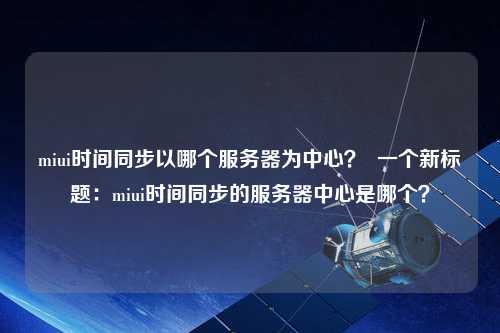 miui時間同步以哪個服務(wù)器為中心？  一個新標(biāo)題：miui時間同步的服務(wù)器中心是哪個？