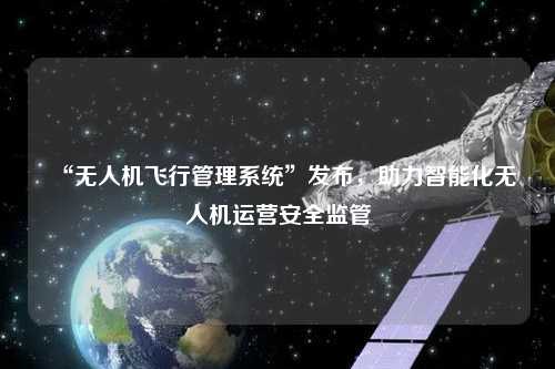 “無人機飛行管理系統”發布，助力智能化無人機運營安全監管