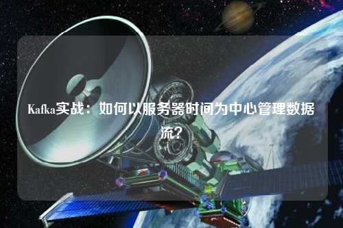 Kafka實戰：如何以服務器時間為中心管理數據流？