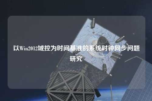 以Win2012域控為時間基準的系統時鐘同步問題研究