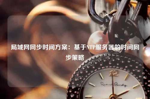 局域網(wǎng)同步時間方案：基于NTP服務(wù)器的時間同步策略