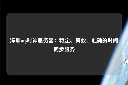 深圳ntp時(shí)鐘服務(wù)器：穩(wěn)定、高效、準(zhǔn)確的時(shí)間同步服務(wù)