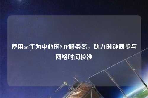 使用ad作為中心的NTP服務(wù)器，助力時鐘同步與網(wǎng)絡(luò)時間校準(zhǔn)