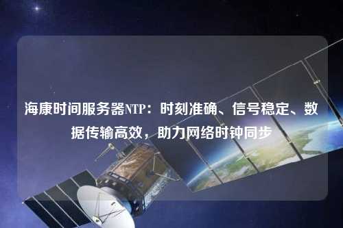 海康時間服務器NTP：時刻準確、信號穩定、數據傳輸高效，助力網絡時鐘同步