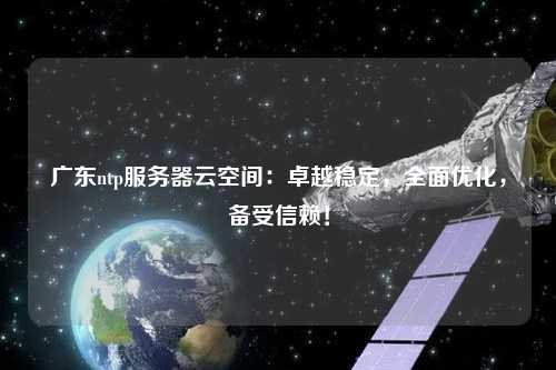 廣東ntp服務器云空間：卓越穩定，全面優化，備受信賴！