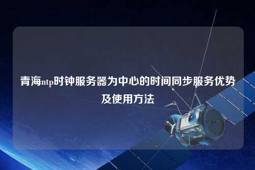 青海ntp時鐘服務器為中心的時間同步服務優勢及使用方法